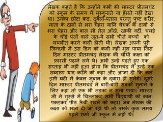 लेखक कहते है कक उन्होंने कभी भी म़ास्टर प्रीतमचींद
को स्क
ू ल क
े समय में मुस्क
ु ऱाते य़ा हाँसते नहीीं देख़ा
थ़ा। उनक़ा छोट़ा कद, दुबल़ा-पतल़ा परन्तु पुष्ट शरीर,
म़ात़ा क
े द़ानों से भऱा चेहऱा य़ातन चेचक क
े द़ागों से
भऱा चेहऱा और ब़ाज सी तेज आाँखें, ख़ाकी वदी, चमड़े
क
े चौड़े पींजों व़ाले जूत-ये सभी चीजे बच्चों को
भयभीत करने व़ाली होती थी। लेखक अपनी पूरी
जजन्दगी में उस टदन को कभी नहीीं भूल प़ाय़ा जजस
टदन म़ास्टर प्रीतमचींद लेखक की चौथी कक्ष़ा को
फ़ारसी पढ़ाने लगे थे। अभी उन्हें पढते हुए एक
सप्त़ाह भी नहीीं हुआ होग़ा कक प्रीतमचींद ने उन्हें एक
शब्दरूप य़ाद करने को कह़ा और आज्ञ़ा दी कक कल
इसी घींटी में क
े वल जुब़ान क
े द्व़ाऱा ही सुनेंगे। दूसरे
टदन म़ास्टर प्रीतमचींद ने ब़ारी-ब़ारी सबको सुऩाने क
े
ललए कह़ा तो एक भी लड़क़ा न सुऩा प़ाय़ा। म़ास्टर
जी ने गुस्से में चचल्ल़ाकर सभी पवद्य़ाथी को क़ान
पकड़कर पीठ ऊ
ाँ ची रखने को कह़ा। जब लेखक की
कक्ष़ा को सज़ा दी ज़ा रही थी तो उसक
े क
ु छ समय
पहले शम़ाम जी स्क
ू ल में नहीीं थे।
 