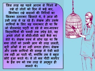 जजस तरह वह पहले आराम से पपिंजरे में
रखे िो तोतों को दिन में कई बार,
सभगोकर रखे बािामों की गगररयों का
नछलका उतारकर खखलाते थे, वे आज भी
उसी तरह से रह रहे हैं। लेखक और उसक
े
सागथयों क
े सलए यह चमत्कार ही था कक
जो प्रीतमचिंि पट्टी या डिंडे से मार-मारकर
पवद्यागथणयों की चमडी तक उधेड िेते, वह
अपने तोतों से मीठी-मीठी बातें क
ै से कर
लेते थे। लेखक स्वयिं में सोच रहा था कक
क्या तोतों को उनकी आग की तरह जलती,
भूरी आाँखों से डर नहीिं लगता होगा। लेखक
और उसक
े सागथयों की समझ में ऐसी बातें
तब नहीिं आ पाती थीिं, क्योंकक तब वे बहुत
छोटे हुआ करते थे। वे तो बस पीटी मास्टर
क
े इस रूप को एक तरह से अद्भुत ही
मानते थे।
 