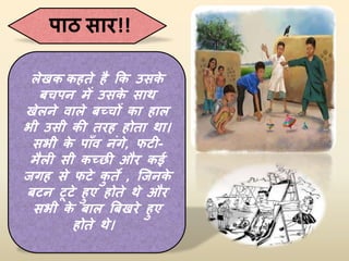 पाठ सार!!
लेखक कहते है कक उसक
े
बचपन में उसक
े साथ
खेलने वाले बच्चों का हाल
भी उसी की तरह होता था।
सभी क
े पााँव निंगे, फटी-
मैली सी कच्छी और कई
जगह से फटे क
ु ते , जजनक
े
बटन टूटे हुए होते थे और
सभी क
े बाल बबखरे हुए
होते थे।
 