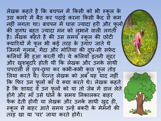 लेखक कहते है कक बचपन में ककसी को भी स्क
ू ल क
े
उस कमरे में बैठ कर पढ़ाई करऩा ककसी क
ै द से कम
नहीीं लगत़ा थ़ा। बचपन में घ़ास ज्य़ाद़ा हरी और फ
ू लों
की सुगींध बहुत ज्य़ाद़ा मन को लुभ़ाने व़ाली लगती
है। लेखक कहते है की उस समय स्क
ू ल की छोटी
क्य़ाररयों में फ
ू ल भी कई तरह क
े उग़ाए ज़ाते थे
जजनमें गुल़ाब, गेंद़ा और मोततय़ा की दूध-सी सफ
े द
कललय़ााँ भी हुआ करतीीं थीीं। ये कललय़ााँ इतनी सूींदर
और खुशबूद़ार होती थीीं कक लेखक और उनक
े स़ाथी
चपऱासी से छ
ु प-छ
ु प़ा कर कभी-कभी क
ु छ फ
ू ल तोड़
ललय़ा करते थे। परन्तु लेखक को अब यह य़ाद नहीीं
कक कफर उन फ
ू लों क़ा वे क्य़ा करते थे। लेखक कहते
है कक श़ायद वे उन फ
ू लों को य़ा तो जेब में ड़ाल लेते
होंगे और म़ााँ उसे धोने क
े समय तनक़ालकर ब़ाहर
फ
ें क देती होगी य़ा लेखक और उनक
े स़ाथी खुद ही,
स्क
ू ल से ब़ाहर आते समय उन्हें बकरी क
े मेमनों की
तरह ख़ा य़ा 'चर' ज़ाय़ा करते होगें।
 