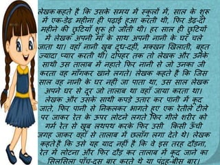 लेखक कहते है कक उसक
े समय में स्क
ू लों में, स़ाल क
े शुरू
में एक-डेढ महीऩा ही पढ़ाई हुआ करती थी, कफर डेढ-दो
महीने की छ
ु टटय़ााँ शुरू हो ज़ाती थी। हर स़ाल ही छ
ु टटयों
में लेखक अपनी म़ााँ क
े स़ाथ अपनी ऩानी क
े घर चले
ज़ात़ा थ़ा। वह़ााँ ऩानी खूब दूध-दहीीं, मक्खन खखल़ाती, बहुत
ज्य़ाद़ा प्य़ार करती थी। दोपहर तक तो लेखक और उनक
े
स़ाथी उस त़ाल़ाब में नह़ाते कफर ऩानी से जो उनक़ा जी
करत़ा वह म़ााँगकर ख़ाने लगते। लेखक कहते है कक जजस
स़ाल वह ऩानी क
े घर नहीीं ज़ा प़ात़ा थ़ा, उस स़ाल लेखक
अपने घर से दूर जो त़ाल़ाब थ़ा वह़ााँ ज़ाय़ा करत़ा थ़ा।
लेखक और उसक
े स़ाथी कपड़े उत़ार कर प़ानी में क
ू द
ज़ाते, कफर प़ानी से तनकलकर भ़ागते हुए एक रेतीले टीले
पर ज़ाकर रेत क
े ऊपर लोटने लगते कफर गीले शरीर को
गमम रेत से खूब लथपथ करक
े कफर उसी ककसी ऊ
ाँ ची
जगह ज़ाकर वह़ााँ से त़ाल़ाब में छल़ााँग लग़ा देते थे। लेखक
कहते है कक उसे यह य़ाद नहीीं है कक वे इस तरह दौड़ऩा,
रेत में लोटऩा और कफर दौड़ कर त़ाल़ाब में क
ू द ज़ाने क़ा
लसललसल़ा प़ााँच-दस ब़ार करते थे य़ा पींद्रह-बीस ब़ार।
 