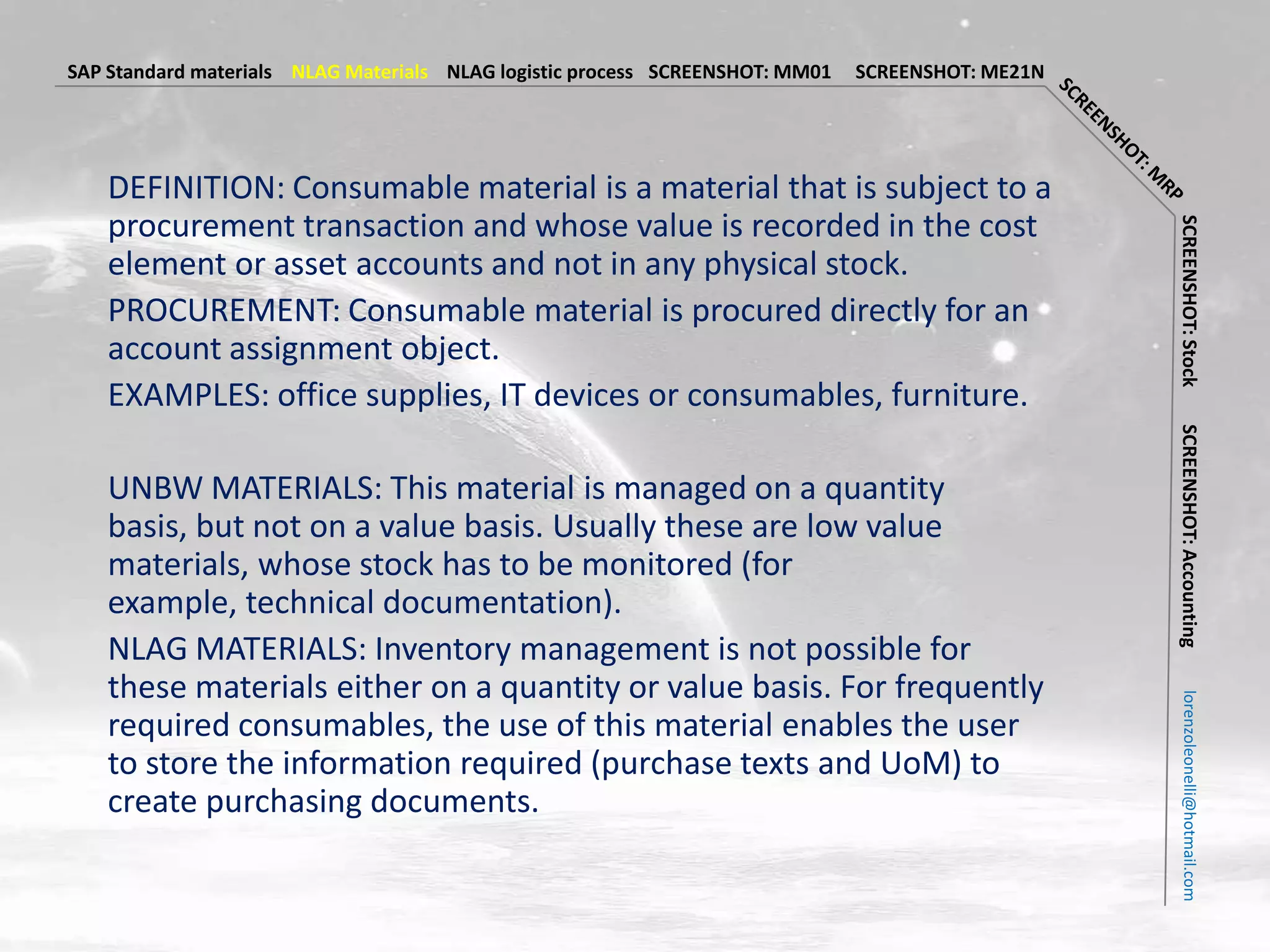 SAP Standard materials NLAG Materials NLAG logistic process SCREENSHOT: MM01   SCREENSHOT: ME21N




   DEFINITION: Consumable material is a material that is subject to a
   procurement transaction and whose value is recorded in the cost




                                                                                                   SCREENSHOT: Stock
   element or asset accounts and not in any physical stock.
   PROCUREMENT: Consumable material is procured directly for an
   account assignment object.
   EXAMPLES: office supplies, IT devices or consumables, furniture.




                                                                                                   SCREENSHOT: Accounting
   UNBW MATERIALS: This material is managed on a quantity
   basis, but not on a value basis. Usually these are low value
   materials, whose stock has to be monitored (for
   example, technical documentation).
   NLAG MATERIALS: Inventory management is not possible for
   these materials either on a quantity or value basis. For frequently




                                                                                                     lorenzoleonelli@hotmail.com
   required consumables, the use of this material enables the user
   to store the information required (purchase texts and UoM) to
   create purchasing documents.
 