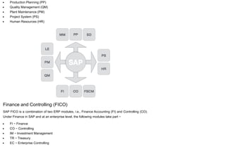 Production Planning (PP)
Quality Management (QM)
Plant Maintenance (PM)
Project System (PS)
Human Resources (HR)
Finance and Controlling (FICO)
SAP FICO is a combination of two ERP modules, i.e., Finance Accounting (FI) and Controlling (CO).
Under Finance in SAP and at an enterprise level, the following modules take part −
FI − Finance
CO − Controlling
IM − Investment Management
TR − Treasury
EC − Enterprise Controlling
 