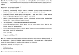 SAP FI (Financial Accounting) is accountable for tracking the flow of financial data across the
organization in a controlled manner and integrating all the information for effective strategic decision-
making.
Activities Involved in SAP FI
Creation of Organizational Structure (Defining Company, Company Codes, business Areas,
Functional Areas, Credit Control, Assignment of Company Codes to Credit Controls)
Financial Accounting Global Settings (Maintenance of Fiscal Year, Posting Periods, defining
Document types, posting keys, Number ranges for documents)
General Ledger Accounting (Creation of Chart of Accounts, Account groups, defining data
transfer rules, creation of General Ledger Account)
Tax Configuration & Creation and Maintenance of House of Banks
Account Payables (Creation of Vendor Master data and vendor-related finance attributes like
account groups and payment terms)
Account Receivables (Creation of Customer Master data and customer-related finance attributes
like account groups and payment terms
Asset Accounting
Integration with SD and MM
SAP CO (Controlling) module facilitates coordinating, monitoring, and optimizing all the processes in
an organization. It controls the business flow in an organization. This module helps in analyzing the
actual figures with the planned data and in planning business strategies.
Two kinds of elements are managed in CO −
Cost elements
Revenue elements
These elements are stored in the FI module.
 