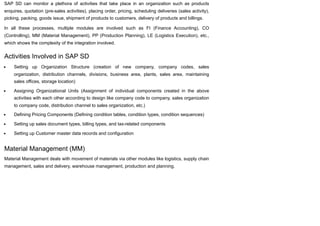 SAP SD can monitor a plethora of activities that take place in an organization such as products
enquires, quotation (pre-sales activities), placing order, pricing, scheduling deliveries (sales activity),
picking, packing, goods issue, shipment of products to customers, delivery of products and billings.
In all these processes, multiple modules are involved such as FI (Finance Accounting), CO
(Controlling), MM (Material Management), PP (Production Planning), LE (Logistics Execution), etc.,
which shows the complexity of the integration involved.
Activities Involved in SAP SD
Setting up Organization Structure (creation of new company, company codes, sales
organization, distribution channels, divisions, business area, plants, sales area, maintaining
sales offices, storage location)
Assigning Organizational Units (Assignment of individual components created in the above
activities with each other according to design like company code to company, sales organization
to company code, distribution channel to sales organization, etc.)
Defining Pricing Components (Defining condition tables, condition types, condition sequences)
Setting up sales document types, billing types, and tax-related components
Setting up Customer master data records and configuration
Material Management (MM)
Material Management deals with movement of materials via other modules like logistics, supply chain
management, sales and delivery, warehouse management, production and planning.
 