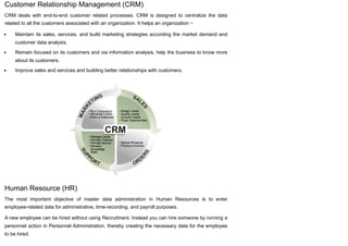 Customer Relationship Management (CRM)
CRM deals with end-to-end customer related processes. CRM is designed to centralize the data
related to all the customers associated with an organization. It helps an organization −
Maintain its sales, services, and build marketing strategies according the market demand and
customer data analysis.
Remain focused on its customers and via information analysis, help the business to know more
about its customers.
Improve sales and services and building better relationships with customers.
Human Resource (HR)
The most important objective of master data administration in Human Resources is to enter
employee-related data for administrative, time-recording, and payroll purposes.
A new employee can be hired without using Recruitment. Instead you can hire someone by running a
personnel action in Personnel Administration, thereby creating the necessary data for the employee
to be hired.
 