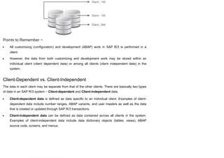 Points to Remember −
All customizing (configuration) and development (ABAP) work in SAP R/3 is performed in a
client.
However, the data from both customizing and development work may be stored within an
individual client (client dependent data) or among all clients (client independent data) in the
system.
Client-Dependent vs. Client-Independent
The data in each client may be separate from that of the other clients. There are basically two types
of data in an SAP R/3 system − Client-dependent and Client-independent data.
Client-dependent data is defined as data specific to an individual client. Examples of client-
dependent data include number ranges, ABAP variants, and user masters as well as the data
that is created or updated through SAP R/3 transactions.
Client-independent data can be defined as data contained across all clients in the system.
Examples of client-independent data include data dictionary objects (tables, views), ABAP
source code, screens, and menus.
 