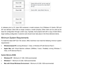 In releases prior to 3.0, client 000 contained a model company. As of Release 4.0 clients, 000 and
001 are identical. Client 000 no longer contains a model company. Either client can be used as the
basis for configuration through a client copy. Typically, most projects start with a copy of client 000 to
begin building configuration. Customer work should never take place in the three delivered clients.
Minimum System Requirements
To install the latest SAP GUI 730 version, MSU machines must meet the following minimum system
requirements −
Windows-based PC running Windows 7, Vista, or Windows XP with Service Pack 3
Apple Mac with Virtual Machine software (VMWare, Fusion, Parallels) running Windows 7,
Vista, or XP (Service Pack 3)
System Memory (RAM)
Windows XP − Minimum of 1 GB; 2 GB recommended
Windows 7 − Minimum of 2 GB; 4 GB recommended
Mac with Virtual Windows Environment − Minimum of 2 GB; 4 GB recommended
 
