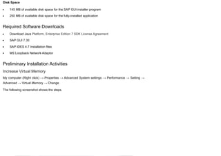 Disk Space
145 MB of available disk space for the SAP GUI installer program
250 MB of available disk space for the fully-installed application
Required Software Downloads
Download Java Platform, Enterprise Edition 7 SDK License Agreement
SAP GUI 7.30
SAP IDES 4.7 Installation files
MS Loopback Network Adaptor
Preliminary Installation Activities
Increase Virtual Memory
My computer (Right click) → Properties → Advanced System settings → Performance → Setting →
Advanced → Virtual Memory → Change
The following screenshot shows the steps.
 