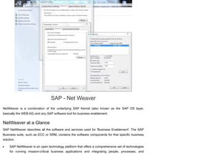 SAP - Net Weaver
NetWeaver is a combination of the underlying SAP Kernel (also known as the SAP OS layer,
basically the WEB AS) and any SAP software tool for business enablement.
NetWeaver at a Glance
SAP NetWeaver describes all the software and services used for 'Business Enablement'. The SAP
Business suite, such as ECC or SRM, contains the software components for that specific business
solution.
SAP NetWeaver is an open technology platform that offers a comprehensive set of technologies
for running mission-critical business applications and integrating people, processes, and
 
