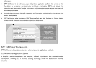 information.
SAP NetWeaver is a web-based, open integration, application platform that serves as the
foundation for enterprise service-oriented architecture (enterprise SOA) and allows the
integration and alignment of people, information, and business processes across business and
technology boundaries.
It utilizes open standards to enable integration with information and applications from almost any
source or technology.
SAP NetWeaver is the foundation of SAP Business Suite and SAP Business by Design. It also
powers partner solutions and customer custom-built applications.
SAP NetWeaver Components
SAP NetWeaver includes a comprehensive set of components, applications, and tools.
SAP NetWeaver Application Server
It supports platform-independent web services, business applications, and standards-based
development, enabling you to leverage existing technology assets for Web-services-oriented
solutions.
 
