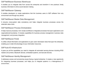 SAP NetWeaver Business Warehouse
It enables you to integrate data from across the enterprise and transform it into practical, timely
business information to drive sound decision making.
SAP NetWeaver Gateway
It enables developers to create applications that link business users to SAP software from any
environment and through any device.
SAP NetWeaver Master Data Management
It ensures cross-system data consistency and helps integrate business processes across the
extended value chain.
SAP NetWeaver Process Orchestration
It helps improve processes, from simple workflows to integrated processes that span applications and
organizational boundaries. It includes capabilities for business process management, business rules
management, and process integration.
SAP NetWeaver Portal
It unifies critical information and applications to give users role-based views that span the enterprise,
enabling you to take full advantage of your information resources.
SAP Auto-ID Infrastructure
It gives you all the capabilities you need to integrate all automated sensing devices including RFID
readers and printers, Bluetooth devices, embedded systems, and barcode devices.
SAP NetWeaver Identity Management
It addresses access and provisioning issues facing a typical enterprise. It creates a new opportunity
for integrating business processes, and helps you to integrate systems in a heterogeneous IT
environment.
 
