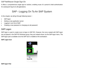 SAP NetWeaver Single Sign-On
It offers a comprehensive single sign-on solution, enabling reuse of a person's initial authentication
for subsequent log-ins to all applications.
SAP - Logging On To An SAP System
In this chapter, we will go through following topics −
SAP logon
Adding a new application server
Logging In and Out of SAP
Creating a new password or changing an old password
SAP Logon
SAP logon is used to create icons to logon to SAP R/3. However, the icons created with SAP logon
are not placed in the SAP R/3 Windows group; they are instead shown via the SAP logon menu. The
SAP logon pad is available once the SAP GUI is installed at the workstation.
SAP Logon Icon
SAP logon Pad
 