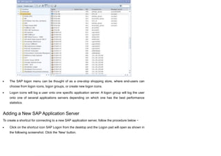 The SAP logon menu can be thought of as a one-stop shopping store, where end-users can
choose from logon icons, logon groups, or create new logon icons.
Logon icons will log a user onto one specific application server. A logon group will log the user
onto one of several applications servers depending on which one has the best performance
statistics.
Adding a New SAP Application Server
To create a shortcut for connecting to a new SAP application server, follow the procedure below −
Click on the shortcut icon SAP Logon from the desktop and the Logon pad will open as shown in
the following screenshot. Click the ‘New’ button.
 