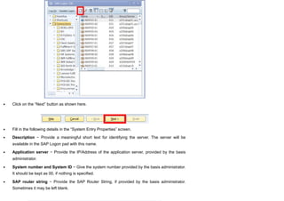 Click on the “Next” button as shown here.
Fill in the following details in the “System Entry Properties” screen.
Description − Provide a meaningful short text for identifying the server. The server will be
available in the SAP Logon pad with this name.
Application server − Provide the IP/Address of the application server, provided by the basis
administrator.
System number and System ID − Give the system number provided by the basis administrator.
It should be kept as 00, if nothing is specified.
SAP router string − Provide the SAP Router String, if provided by the basis administrator.
Sometimes it may be left blank.
 