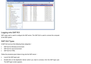 Logging onto SAP R/3
SAP Logon pad is used to configure the SAP server. The SAP GUI is used to connect the computer
to the SAP system.
SAP GUI Types
A SAP GUI can be of the following three categories −
SAP GUI for Windows environment
SAP GUI for Java environment
SAP GUI for HTML
Follow the procedure given below to log onto the SAP server −
Launch the SAP logon pad.
Double-click on the Application Server (which you need to connect), from the SAP logon pad.
The SAP logon screen appears.
 
