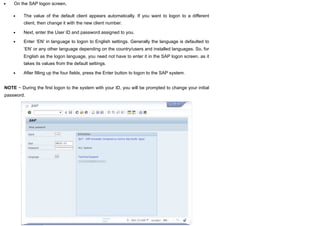 On the SAP logon screen,
The value of the default client appears automatically. If you want to logon to a different
client, then change it with the new client number.
Next, enter the User ID and password assigned to you.
Enter ‘EN’ in language to logon to English settings. Generally the language is defaulted to
‘EN’ or any other language depending on the country/users and installed languages. So, for
English as the logon language, you need not have to enter it in the SAP logon screen, as it
takes its values from the default settings.
After filling up the four fields, press the Enter button to logon to the SAP system.
NOTE − During the first logon to the system with your ID, you will be prompted to change your initial
password.
 