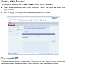 Creating a New Password
To change your password, click the “New Password” button and set the password.
Select a new password and then confirm it by typing it again. The asterisk will remain in the
password field.
Click on the icon once you are satisfied with your password selection.
First Logon to SAP
The following screen appears once you log in. The screen has many standard screen attributes and
navigation options to different application. We will discuss all these in subsequent chapters.
 