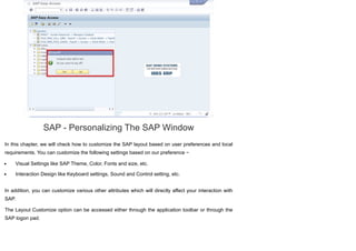 SAP - Personalizing The SAP Window
In this chapter, we will check how to customize the SAP layout based on user preferences and local
requirements. You can customize the following settings based on our preference −
Visual Settings like SAP Theme, Color, Fonts and size, etc.
Interaction Design like Keyboard settings, Sound and Control setting, etc.
In addition, you can customize various other attributes which will directly affect your interaction with
SAP.
The Layout Customize option can be accessed either through the application toolbar or through the
SAP logon pad.
 