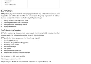 Infrastructure
Platform
Social Collaboration
SAP Partners
SAP partners play an important role in helping organizations to buy, build, implement, service, and
support the SAP solution that best fits their unique needs. They help organizations to achieve
business goals quickly with better results. Broadly, SAP partners help in −
Solving small and midsize business needs
Extending SAP solution with custom apps
Managing country and language rollouts
Buying SAP solutions
SAP Support & Services
SAP offers a wide range of services to its customers with the help of its 15000+ trained and certified
consultants with their unparalleled knowledge across 25 distinct industries.
SAP provides the following supports and services through its portal −
Download SAP software
SAP Notes (Support Patches & Upgrades)
Knowledge-based articles
Request a Developer
Edit system
Managing remote connections
Reporting and tracking a support incident, etc.
You can access the SAP support portal at −
https://support.sap.com/home.html
Log in using your “S-User ID” and “password” and access the support offered by SAP.
 