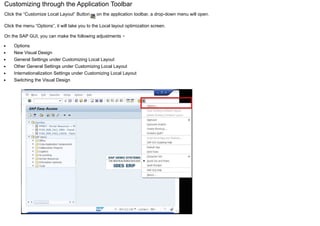 Customizing through the Application Toolbar
Click the “Customize Local Layout” Button on the application toolbar, a drop-down menu will open.
Click the menu “Options”, it will take you to the Local layout optimization screen.
On the SAP GUI, you can make the following adjustments −
Options
New Visual Design
General Settings under Customizing Local Layout
Other General Settings under Customizing Local Layout
Internationalization Settings under Customizing Local Layout
Switching the Visual Design
 