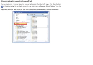 Customizing through the Logon Pad
You can customize the Local Layout by accessing the option from the SAP Logon Pad. Click the Icon
at the extreme top left-hand side corner. A drop-down menu will appear. Select “Options” from the
menu item and it will take you to the SAP GUI customization screen shown in the next screenshot.
 