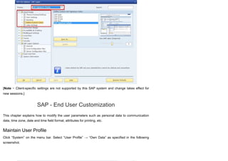 [Note − Client-specific settings are not supported by this SAP system and change takes effect for
new sessions.]
SAP - End User Customization
This chapter explains how to modify the user parameters such as personal data to communication
data, time zone, date and time field format, attributes for printing, etc.
Maintain User Profile
Click “System” on the menu bar. Select “User Profile” → “Own Data” as specified in the following
screenshot.
 