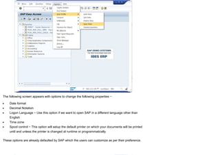 The following screen appears with options to change the following properties −
Date format
Decimal Notation
Logon Language − Use this option if we want to open SAP in a different language other than
English
Time zone
Spool control − This option will setup the default printer on which your documents will be printed
until and unless the printer is changed at runtime or programmatically.
These options are already defaulted by SAP which the users can customize as per their preference.
 