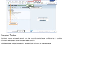 Standard Toolbar
Standard Toolbar is located second from the top and directly below the Menu bar. It contains
Command field/Bar and other Standard Toolbar buttons.
Standard toolbar buttons provide quick access to SAP functions as specified below.
 