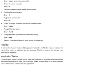 Enter − /oxxxx (xxxx = transaction code)
To end the current transaction
Enter − /n
Caution − Unsaved changes are lost without warning
To delete the current session
Enter − /i
To generate a session list
Enter − /o
To end the current transaction and return to the starting menu
Enter − /ns000
To log off from the system
Enter − /nend
To log off from the system without a confirmation prompt
Enter − /nex
Caution − Changes that were not saved are lost without warning.
Title Bar
In between the Standard Toolbar and the Application Toolbar lies the Title Bar. It is used to display the
name of the screen or application you are accessing. Title Bar is dynamic and changes from
application to application.
Application Toolbar
The Application Toolbar is located directly below the screen title. It contains buttons that duplicate
functions available from the menu bar, but provides quicker access to some of the most commonly
used functions for the current screen and system task.
 
