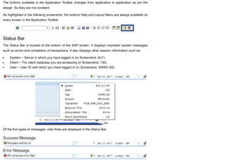 The buttons available in the Application Toolbar changes from application to application as per the
design. So they are not constant.
As highlighted in the following screenshot, the buttons Help and Layout Menu are always available on
every screen in the Application Toolbar.
Status Bar
The Status Bar is located at the bottom of the SAP screen. It displays important system messages
such as errors and completion of transactions. It also displays other session information such as:
System − Server in which you have logged in (in Screenshot: AU1)
Client − The client database you are accessing (in Screenshot: 130)
User − User ID with which you have logged in (in Screenshot: SWIN1-83)
Of the five types of messages, only three are displayed in the Status Bar.
Success Message
Error Message
 