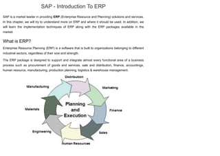 SAP - Introduction To ERP
SAP is a market leader in providing ERP (Enterprise Resource and Planning) solutions and services.
In this chapter, we will try to understand more on ERP and where it should be used. In addition, we
will learn the implementation techniques of ERP along with the ERP packages available in the
market.
What is ERP?
Enterprise Resource Planning (ERP) is a software that is built to organizations belonging to different
industrial sectors, regardless of their size and strength.
The ERP package is designed to support and integrate almost every functional area of a business
process such as procurement of goods and services, sale and distribution, finance, accountings,
human resource, manufacturing, production planning, logistics & warehouse management.
 