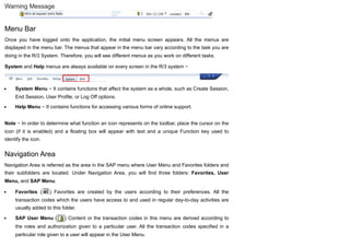 Warning Message
Menu Bar
Once you have logged onto the application, the initial menu screen appears. All the menus are
displayed in the menu bar. The menus that appear in the menu bar vary according to the task you are
doing in the R/3 System. Therefore, you will see different menus as you work on different tasks.
System and Help menus are always available on every screen in the R/3 system −
System Menu − It contains functions that affect the system as a whole, such as Create Session,
End Session, User Profile, or Log Off options.
Help Menu − It contains functions for accessing various forms of online support.
Note − In order to determine what function an icon represents on the toolbar, place the cursor on the
icon (if it is enabled) and a floating box will appear with text and a unique Function key used to
identify the icon.
Navigation Area
Navigation Area is referred as the area in the SAP menu where User Menu and Favorites folders and
their subfolders are located. Under Navigation Area, you will find three folders: Favorites, User
Menu, and SAP Menu.
Favorites ( ) Favorites are created by the users according to their preferences. All the
transaction codes which the users have access to and used in regular day-to-day activities are
usually added to this folder.
SAP User Menu ( ) Content or the transaction codes in this menu are derived according to
the roles and authorization given to a particular user. All the transaction codes specified in a
particular role given to a user will appear in the User Menu.
 