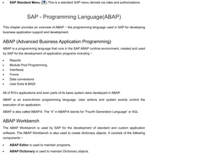 SAP Standard Menu ( ) This is a standard SAP menu derived via roles and authorizations.
SAP - Programming Language(ABAP)
This chapter provides an overview of ABAP − the programming language used in SAP for developing
business application support and development.
ABAP (Advanced Business Application Programming)
ABAP is a programming language that runs in the SAP ABAP runtime environment, created and used
by SAP for the development of application programs including −
Reports
Module Pool Programming
Interfaces
Forms
Data conversions
User Exits & BADI
All of R/3’s applications and even parts of its basis system were developed in ABAP.
ABAP is an event-driven programming language. User actions and system events control the
execution of an application.
ABAP is also called ABAP/4. The “4” in ABAP/4 stands for “Fourth Generation Language” or 4GL.
ABAP Workbench
The ABAP Workbench is used by SAP for the development of standard and custom application
software. The ABAP Workbench is also used to create dictionary objects. It consists of the following
components −
ABAP Editor is used to maintain programs.
ABAP Dictionary is used to maintain Dictionary objects.
 