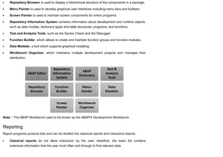 Repository Browser is used to display a hierarchical structure of the components in a package.
Menu Painter is used to develop graphical user interfaces including menu bars and toolbars.
Screen Painter is used to maintain screen components for online programs.
Repository Information System contains information about development and runtime objects,
such as data models, dictionary types and table structures, programs, and functions.
Test and Analysis Tools, such as the Syntax Check and the Debugger.
Function Builder, which allows to create and maintain function groups and function modules.
Data Modeler, a tool which supports graphical modeling.
Workbench Organizer, which maintains multiple development projects and manages their
distribution.
Note − The ABAP Workbench used to be known as the ABAP/4 Development Workbench.
Reporting
Report programs produce lists and can be divided into classical reports and interactive reports.
Classical reports do not allow interaction by the user; therefore, the basic list contains
extensive information that the user must often sort through to find relevant data.
 