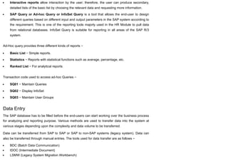Interactive reports allow interaction by the user; therefore, the user can produce secondary,
detailed lists of the basic list by choosing the relevant data and requesting more information.
SAP Query or Ad-hoc Query or InfoSet Query is a tool that allows the end-user to design
different queries based on different input and output parameters in the SAP system according to
the requirement. This is one of the reporting tools majorly used in the HR Module to pull data
from relational databases. InfoSet Query is suitable for reporting in all areas of the SAP R/3
system.
Ad-Hoc query provides three different kinds of reports −
Basic List − Simple reports.
Statistics − Reports with statistical functions such as average, percentage, etc.
Ranked List − For analytical reports.
Transaction code used to access ad-hoc Queries −
SQ01 − Maintain Queries
SQ02 − Display InfoSet
SQ03 − Maintain User Groups
Data Entry
The SAP database has to be filled before the end-users can start working over the business process
for analyzing and reporting purpose. Various methods are used to transfer data into the system at
various stages depending upon the complexity and data volume to be transferred.
Data can be transferred from SAP to SAP or SAP to non-SAP systems (legacy system). Data can
also be transferred through manual entries. The tools used for data transfer are as follows −
BDC (Batch Data Communication)
IDOC (Intermediate Document)
LSMW (Legacy System Migration Workbench)
 