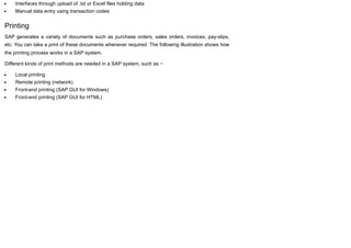 Interfaces through upload of .txt or Excel files holding data
Manual data entry using transaction codes
Printing
SAP generates a variety of documents such as purchase orders, sales orders, invoices, pay-slips,
etc. You can take a print of these documents whenever required. The following illustration shows how
the printing process works in a SAP system.
Different kinds of print methods are needed in a SAP system, such as −
Local printing
Remote printing (network)
Front-end printing (SAP GUI for Windows)
Front-end printing (SAP GUI for HTML)
 