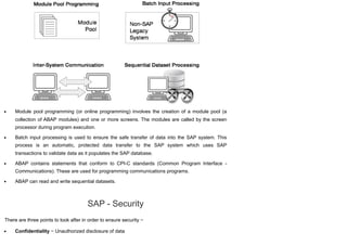 Module pool programming (or online programming) involves the creation of a module pool (a
collection of ABAP modules) and one or more screens. The modules are called by the screen
processor during program execution.
Batch input processing is used to ensure the safe transfer of data into the SAP system. This
process is an automatic, protected data transfer to the SAP system which uses SAP
transactions to validate data as it populates the SAP database.
ABAP contains statements that conform to CPI-C standards (Common Program Interface -
Communications). These are used for programming communications programs.
ABAP can read and write sequential datasets.
SAP - Security
There are three points to look after in order to ensure security −
Confidentiality − Unauthorized disclosure of data
 