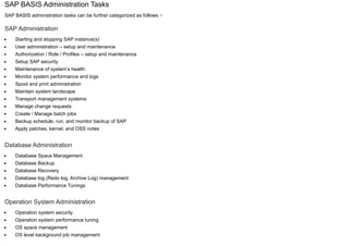 SAP BASIS Administration Tasks
SAP BASIS administration tasks can be further categorized as follows −
SAP Administration
Starting and stopping SAP instance(s)
User administration – setup and maintenance
Authorization / Role / Profiles – setup and maintenance
Setup SAP security
Maintenance of system’s health
Monitor system performance and logs
Spool and print administration
Maintain system landscape
Transport management systems
Manage change requests
Create / Manage batch jobs
Backup schedule, run, and monitor backup of SAP
Apply patches, kernel, and OSS notes
Database Administration
Database Space Management
Database Backup
Database Recovery
Database log (Redo log, Archive Log) management
Database Performance Tunings
Operation System Administration
Operation system security
Operation system performance tuning
OS space management
OS level background job management
 