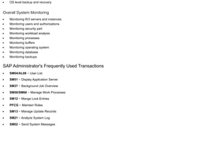 OS level backup and recovery
Overall System Monitoring
Monitoring R/3 servers and instances
Monitoring users and authorizations
Monitoring security part
Monitoring workload analysis
Monitoring processes
Monitoring buffers
Monitoring operating system
Monitoring database
Monitoring backups
SAP Administrator's Frequently Used Transactions
SM04/AL08 − User List
SM51 − Display Application Server
SM37 − Background Job Overview
SM50/SM66 − Manage Work Processes
SM12 − Mange Lock Entries
PFCG − Maintain Roles
SM13 − Manage Update Records
SM21 − Analyze System Log
SM02 − Send System Messages
 