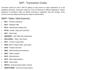 SAP - Transaction Codes
Transaction codes are used in SAP for getting an easy access to custom applications or to call
predefined processes. Transaction codes are a kind of shortcuts for different applications. Various
categories of transaction codes are defined according to application area and modules. Some
common and most widely used transaction codes are defined below.
ABAP / Tables / Data Dictionary
SE11 − Dictionary definitions
SE14 − Database utility
SE16 − Data Browser (display only)
SE16n − Modify: “&sap_edit” (uase16n)
SD11 − Data model
SM30/SM31 − SAP Table view maintenance
SE54 (SOBJ) − Table / View Cluster
SE37 − Function module editor
SE38 / SE39 - Program editor / split screen
SA38 − Program execution
SE80 − ABAP development workbench
SE84 − Object navigator
SE18 − BAdI definitions
SE19 − BAdI implementations
SE24 − Class builder
SWO1/2 − Business object builder / browser
SMARTFORMS − Smart forms administration
 