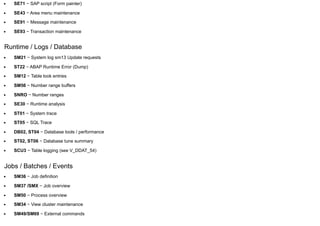 SE71 − SAP script (Form painter)
SE43 − Area menu maintenance
SE91 − Message maintenance
SE93 − Transaction maintenance
Runtime / Logs / Database
SM21 − System log sm13 Update requests
ST22 − ABAP Runtime Error (Dump)
SM12 − Table look entries
SM56 − Number range buffers
SNRO − Number ranges
SE30 − Runtime analysis
ST01 − System trace
ST05 − SQL Trace
DB02, ST04 − Database tools / performance
ST02, ST06 − Database tune summary
SCU3 − Table logging (see V_DDAT_54)
Jobs / Batches / Events
SM36 − Job definition
SM37 /SMX − Job overview
SM50 − Process overview
SM34 − View cluster maintenance
SM49/SM69 − External commands
 