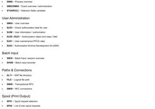 SM66 − Process overview
SM62/SM64 − Event overview / administration
STVARV(C) − Selection fields variables
User Administration
SM04 − User overview
SU53 − Check authorization data for user
SUIM − User information / authorization
SU20 / SU21 − Authorization object and class / field
SU01 − User maintenance PFCG roles
SU03 − Authorization Archive Development Kit (ADK)
Batch Input
SM35 − Batch Input: session overview
SHDB − Batch input recorder
Paths & Connections
AL11 − SAP file directory
FILE − Logical file path
SM58 − Transactional RFC
SM59 − RFC connections
Spool (Print Output)
SP01 − Spool request selection
SP02 − List of own spool requests
 