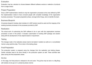 Evaluation
Evaluation may be a decision to choose between different software vendors or selection of products
from a single vendor.
Project Preparation
Since a SAP implementation intends to map the organization processes to the ones defined by SAP,
the implementation needs to have on-board people with complete knowledge of the organization
business processes. The project preparation phase, amongst other things, aims to identify this team.
Business Blueprint
A business blueprint includes what modules of a SAP product would be used and the mapping of the
existing business processes to the processes provided by SAP.
Realization
The actual work of customizing the SAP software to be in sync with the organizations business
processes is done in this phase. It includes customization of existing SAP package and solution
along with the development of new objects based on requirement.
Testing
The changes made in the realization phase need to be tested in isolation as well as in a consolidated
manner using real-time data. This is done in the testing phase.
Final Preparation
The production system is prepared using the changes from the realization and testing phases.
Certain activities need to be done directly in the production system as well. These activities take
place during the final preparation phase.
Go-live
In this stage, the final product is released to the end-users. The go-live may be done in a Big Bang
(all modules at one go) or in a phase-by-phase manner.
 