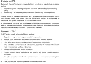 Evolution of ERP
During early phases of development, integrated solutions were designed for particular process areas
such as −
Material Management − the integrated system was known as Material Requirement Planning
(MRP)
Manufacturing − the integrated system was known as Manufacturing Resource Planning
However none of the integrated systems came with a complete solution for an organization covering
major business process areas. In early 1990’s, the Gartner Group first used the acronym ERP. By
mid–1990’s, ERP systems addressed all the core enterprise functions.
In the early stages, most of the ERP solutions were focused on automating back office functions that
were not directly affecting customers or general public. Later, front office functions such as customer
relationship management and e–business systems were integrated.
Functions of ERP
An ERP system typically performs the following functions −
Supports the integrated business process inside the organization.
Improves capital planning and helps in executing organizational plans and strategies.
Helps speed up the decision-making process over the analysis of accurate data.
Helps extend the business network to wider domains, expanding the products and services to
reach more customers, suppliers, and partners.
Identifies operational risks to improve governance.
Provides protection against organizational data breaches and security threats to leakage of
information.
Makes the organization adaptable to the rapid changes in the business process according to the
needs.
Gives long-term profit by providing means to increase the customer base.
 