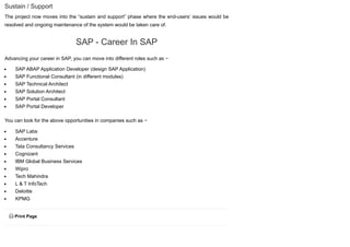 Sustain / Support
The project now moves into the “sustain and support” phase where the end-users’ issues would be
resolved and ongoing maintenance of the system would be taken care of.
SAP - Career In SAP
Advancing your career in SAP, you can move into different roles such as −
SAP ABAP Application Developer (design SAP Application)
SAP Functional Consultant (in different modules)
SAP Technical Architect
SAP Solution Architect
SAP Portal Consultant
SAP Portal Developer
You can look for the above opportunities in companies such as −
SAP Labs
Accenture
Tata Consultancy Services
Cognizant
IBM Global Business Services
Wipro
Tech Mahindra
L & T InfoTech
Deloitte
KPMG
 Print Page
 