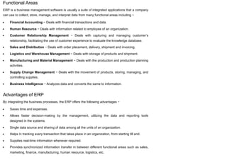 Functional Areas
ERP is a business management software is usually a suite of integrated applications that a company
can use to collect, store, manage, and interpret data from many functional areas including −
Financial Accounting − Deals with financial transactions and data.
Human Resource − Deals with information related to employee of an organization.
Customer Relationship Management − Deals with capturing and managing customer’s
relationship, facilitating the use of customer experience to evaluate the knowledge database.
Sales and Distribution − Deals with order placement, delivery, shipment and invoicing.
Logistics and Warehouse Management − Deals with storage of products and shipment.
Manufacturing and Material Management − Deals with the production and production planning
activities.
Supply Change Management − Deals with the movement of products, storing, managing, and
controlling supplies.
Business Intelligence − Analyzes data and converts the same to information.
Advantages of ERP
By integrating the business processes, the ERP offers the following advantages −
Saves time and expenses.
Allows faster decision-making by the management, utilizing the data and reporting tools
designed in the systems.
Single data source and sharing of data among all the units of an organization.
Helps in tracking every transaction that takes place in an organization, from starting till end.
Supplies real-time information whenever required.
Provides synchronized information transfer in between different functional areas such as sales,
marketing, finance, manufacturing, human resource, logistics, etc.
 