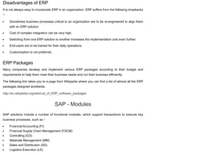 Disadvantages of ERP
It is not always easy to incorporate ERP in an organization. ERP suffers from the following drawbacks
−
Sometimes business processes critical to an organization are to be re-engineered to align them
with an ERP solution.
Cost of complex integration can be very high.
Switching from one ERP solution to another increases the implementation cost even further.
End-users are to be trained for their daily operations.
Customization is not preferred.
ERP Packages
Many companies develop and implement various ERP packages according to their budget and
requirements to help them meet their business needs and run their business efficiently.
The following link takes you to a page from Wikipedia where you can find a list of almost all the ERP
packages designed worldwide.
http://en.wikipedia.org/wiki/List_of_ERP_software_packages
SAP - Modules
SAP solutions include a number of functional modules, which support transactions to execute key
business processes, such as −
Financial Accounting (FI)
Financial Supply Chain Management (FSCM)
Controlling (CO)
Materials Management (MM)
Sales and Distribution (SD)
Logistics Execution (LE)
 