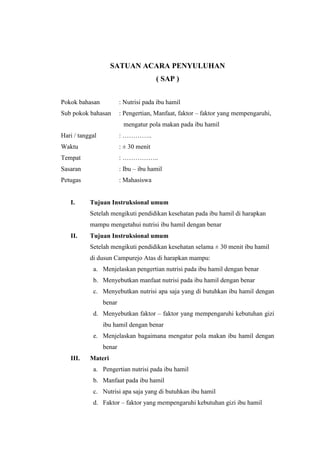 SATUAN ACARA PENYULUHAN
( SAP )
Pokok bahasan

: Nutrisi pada ibu hamil

Sub pokok bahasan

: Pengertian, Manfaat, faktor – faktor yang mempengaruhi,
mengatur pola makan pada ibu hamil

Hari / tanggal

: …………..

Waktu

: ± 30 menit

Tempat

: ……………..

Sasaran

: Ibu – ibu hamil

Petugas

: Mahasiswa

I.

Tujuan Instruksional umum
Setelah mengikuti pendidikan kesehatan pada ibu hamil di harapkan
mampu mengetahui nutrisi ibu hamil dengan benar

II.

Tujuan Instruksional umum
Setelah mengikuti pendidikan kesehatan selama ± 30 menit ibu hamil
di dusun Campurejo Atas di harapkan mampu:
a. Menjelaskan pengertian nutrisi pada ibu hamil dengan benar
b. Menyebutkan manfaat nutrisi pada ibu hamil dengan benar
c. Menyebutkan nutrisi apa saja yang di butuhkan ibu hamil dengan
benar
d. Menyebutkan faktor – faktor yang mempengaruhi kebutuhan gizi
ibu hamil dengan benar
e. Menjelaskan bagaimana mengatur pola makan ibu hamil dengan
benar

III.

Materi
a. Pengertian nutrisi pada ibu hamil
b. Manfaat pada ibu hamil
c. Nutrisi apa saja yang di butuhkan ibu hamil
d. Faktor – faktor yang mempengaruhi kebutuhan gizi ibu hamil

 