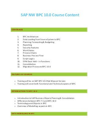 SAP NW BPC 10.0 Course Content
COVERAGE
1. BPC Architecture
2. Data Loading from SourceSystemto BPC
3. Planning, Forecasting & Budgeting
4. Reporting
5. Security Features
6. Work Status
7. Process Chains
8. Business Process Flow
9. Script Logics
10. EPM Excel Add – In Functions
11. Consolidation
12. Migration Process to BPC 10.0
FEATURES OF COURSES
 Training will be on SAP BPC 10.0 Net Weaver Version
 Training will cover both Functional and Technical aspects of BPC
INTRODUCTION TO BPC 10.0
 Introduction to SAP Business Objects Planning & Consolidation
 Differences between BPC 7.5 and BPC 10.0
 Terminology and Objects in BPC
 Overview of Modelling aspects in BPC
DATA MODELLING IN BPC
 